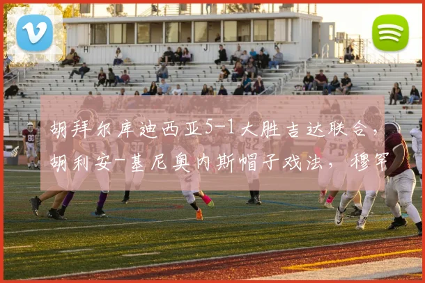 胡拜尔库迪西亚5-1大胜吉达联合，胡利安-基尼奥内斯帽子戏法，穆罕默德-阿布沙马特破门
