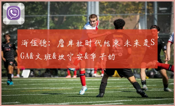 海伍德：詹库杜时代结束 未来是SGA&文班&坎宁安&华子的