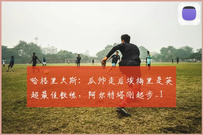 哈格里夫斯：瓜帅走后埃梅里是英超最佳教练，阿尔特塔刚起步_1